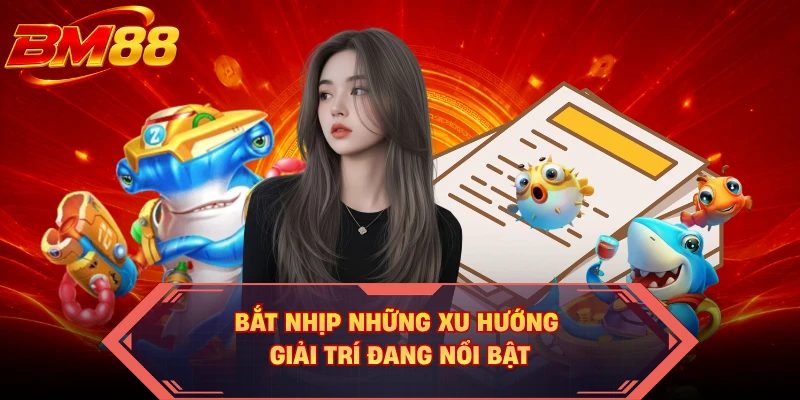 Bắt nhịp những xu hướng giải trí đang nổi bật